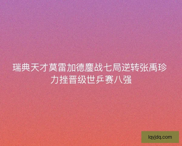 瑞典天才莫雷加德鏖战七局逆转张禹珍 力挫晋级世乒赛八强