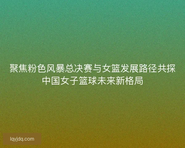 聚焦粉色风暴总决赛与女篮发展路径共探中国女子篮球未来新格局
