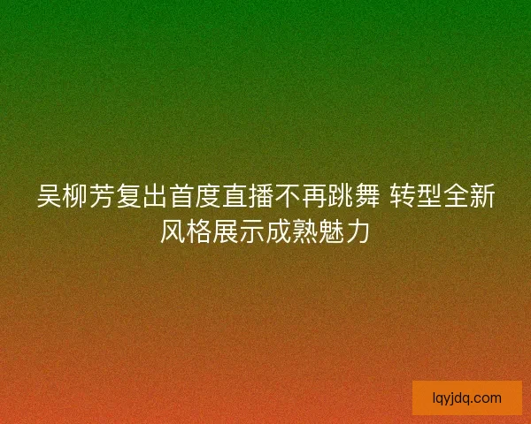 吴柳芳复出首度直播不再跳舞 转型全新风格展示成熟魅力
