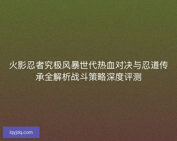 火影忍者究极风暴世代热血对决与忍道传承全解析战斗策略深度评测