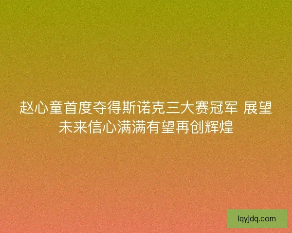 赵心童首度夺得斯诺克三大赛冠军 展望未来信心满满有望再创辉煌