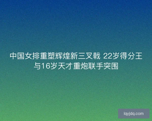 中国女排重塑辉煌新三叉戟 22岁得分王与16岁天才重炮联手突围 中国女排重塑辉煌新三叉戟 22岁得分王与16岁天才重炮联手突围