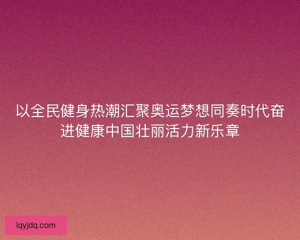 以全民健身热潮汇聚奥运梦想同奏时代奋进健康中国壮丽活力新乐章