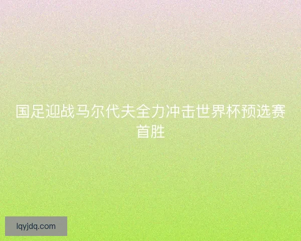 国足迎战马尔代夫全力冲击世界杯预选赛首胜