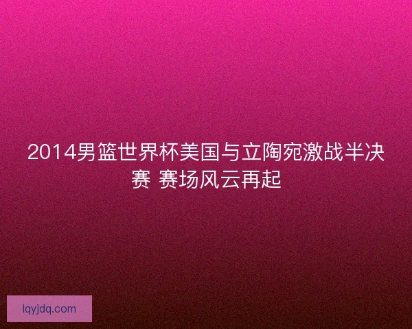 2014男篮世界杯美国与立陶宛激战半决赛 赛场风云再起