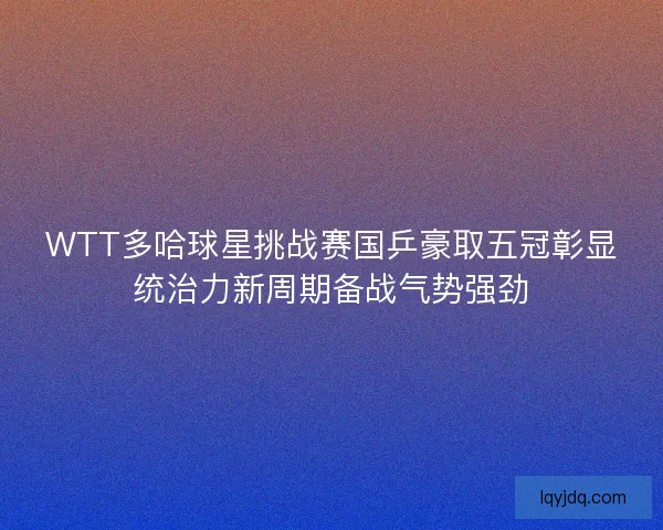 WTT多哈球星挑战赛国乒豪取五冠彰显统治力新周期备战气势强劲