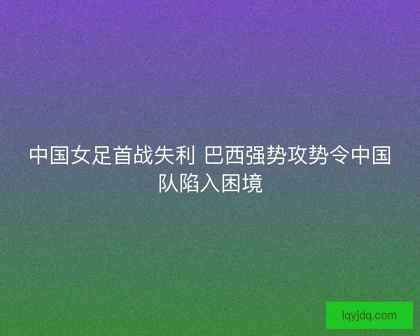 中国女足首战失利 巴西强势攻势令中国队陷入困境