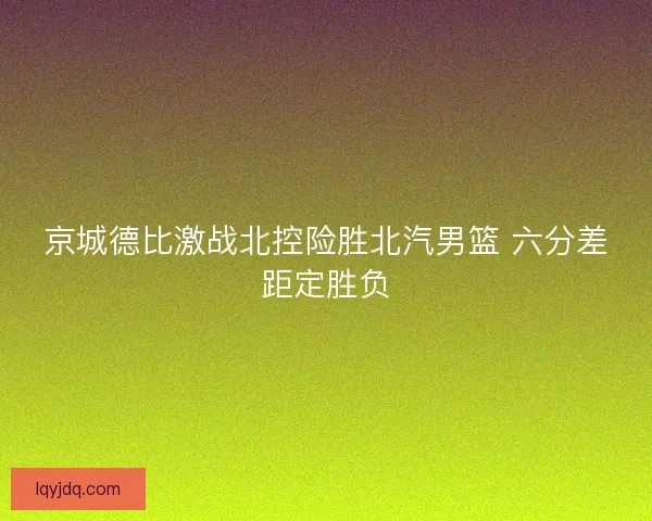 京城德比激战北控险胜北汽男篮 六分差距定胜负