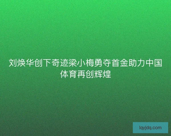 刘焕华创下奇迹梁小梅勇夺首金助力中国体育再创辉煌