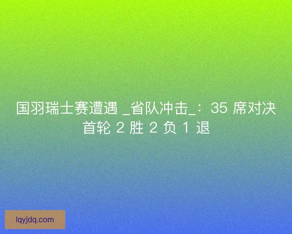 国羽瑞士赛遭遇 _省队冲击_：35 席对决首轮 2 胜 2 负 1 退