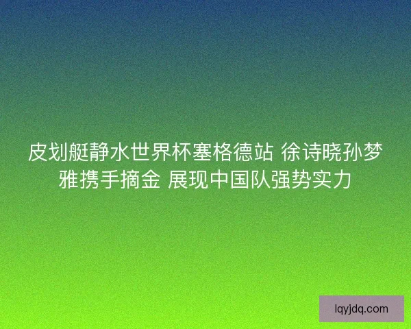 皮划艇静水世界杯塞格德站 徐诗晓孙梦雅携手摘金 展现中国队强势实力 皮划艇静水世界杯塞格德站 徐诗晓孙梦雅携手摘金 展现中国队强势实力