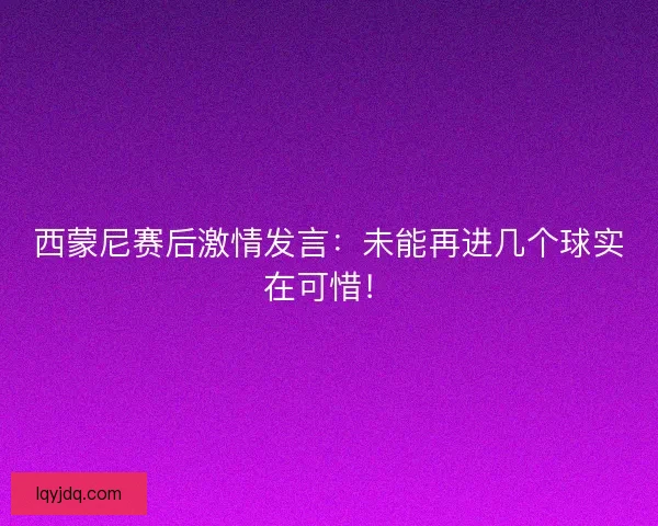 西蒙尼赛后激情发言:未能再进几个球实在可惜! 西蒙尼赛后激情发言:未能再进几个球实在可惜!