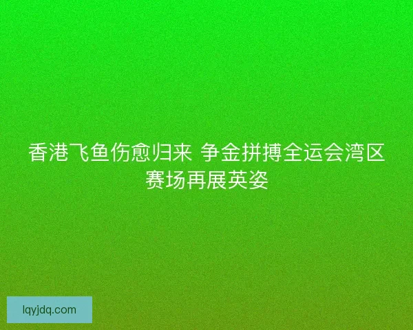 香港飞鱼伤愈归来 争金拼搏全运会湾区赛场再展英姿 香港飞鱼伤愈归来 争金拼搏全运会湾区赛场再展英姿
