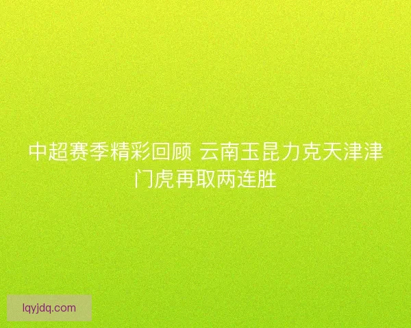 中超赛季精彩回顾 云南玉昆力克天津津门虎再取两连胜 中超赛季精彩回顾 云南玉昆力克天津津门虎再取两连胜