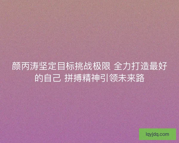颜丙涛坚定目标挑战极限 全力打造最好的自己 拼搏精神引领未来路