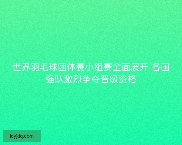 世界羽毛球团体赛小组赛全面展开 各国强队激烈争夺晋级资格