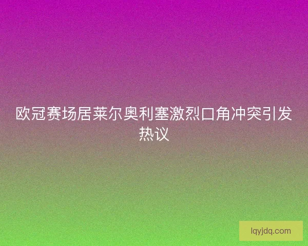 欧冠赛场居莱尔奥利塞激烈口角冲突引发热议