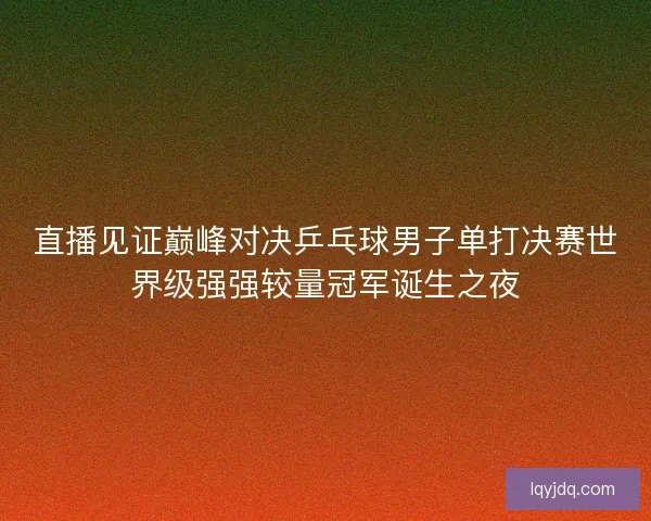 直播见证巅峰对决乒乓球男子单打决赛世界级强强较量冠军诞生之夜