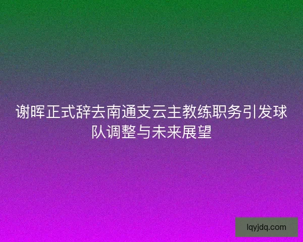 谢晖正式辞去南通支云主教练职务引发球队调整与未来展望 谢晖正式辞去南通支云主教练职务引发球队调整与未来展望