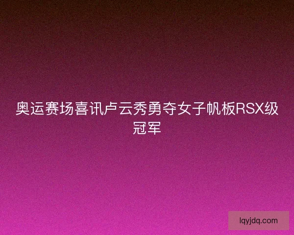 奥运赛场喜讯卢云秀勇夺女子帆板RSX级冠军