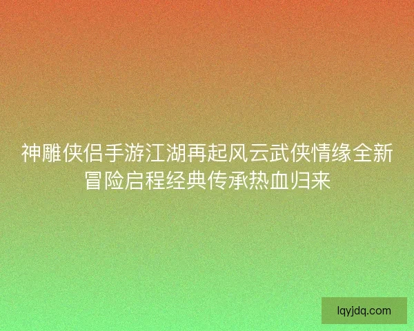 神雕侠侣手游江湖再起风云武侠情缘全新冒险启程经典传承热血归来