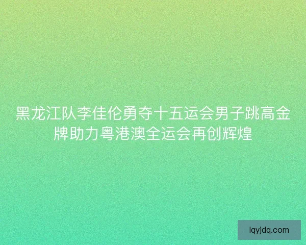 黑龙江队李佳伦勇夺十五运会男子跳高金牌助力粤港澳全运会再创辉煌