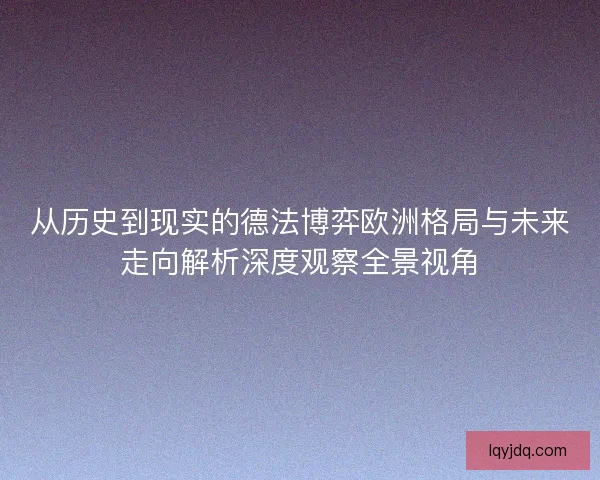 从历史到现实的德法博弈欧洲格局与未来走向解析深度观察全景视角