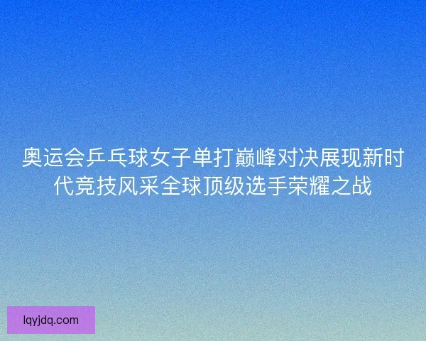 奥运会乒乓球女子单打巅峰对决展现新时代竞技风采全球顶级选手荣耀之战