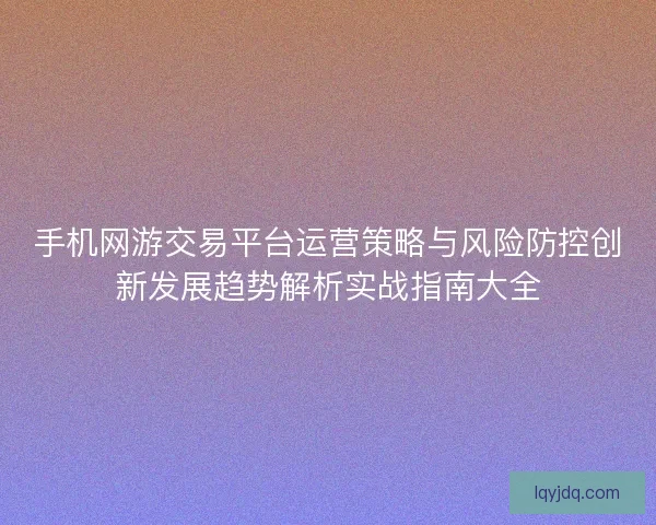 手机网游交易平台运营策略与风险防控创新发展趋势解析实战指南大全