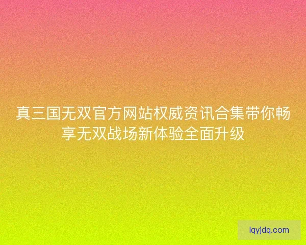 真三国无双官方网站权威资讯合集带你畅享无双战场新体验全面升级 真三国无双官方网站权威资讯合集带你畅享无双战场新体验全面升级