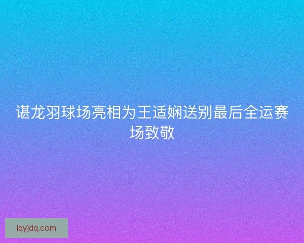 谌龙羽球场亮相为王适娴送别最后全运赛场致敬 谌龙羽球场亮相为王适娴送别最后全运赛场致敬