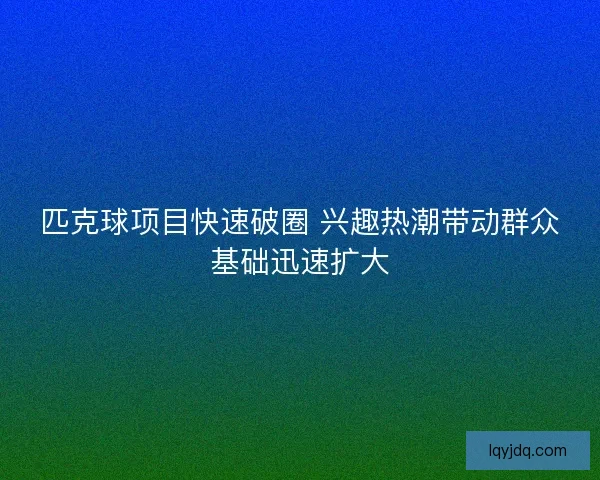 匹克球项目快速破圈 兴趣热潮带动群众基础迅速扩大