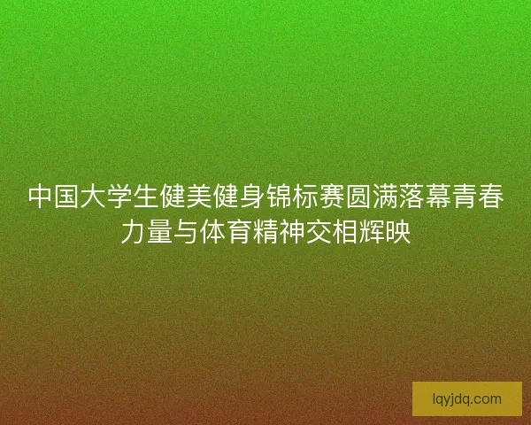 中国大学生健美健身锦标赛圆满落幕青春力量与体育精神交相辉映