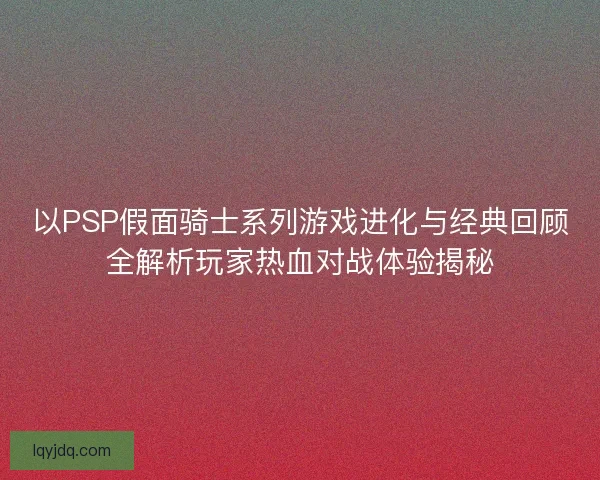 以PSP假面骑士系列游戏进化与经典回顾全解析玩家热血对战体验揭秘