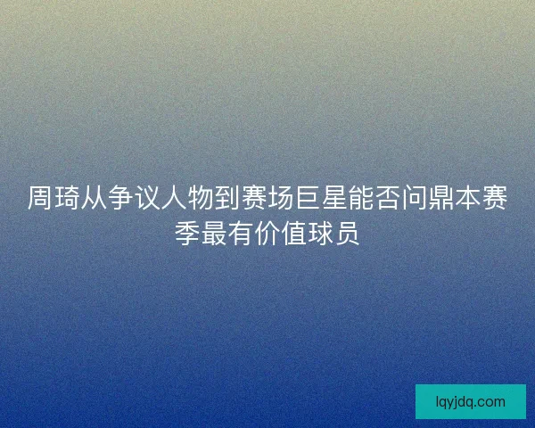 周琦从争议人物到赛场巨星能否问鼎本赛季最有价值球员