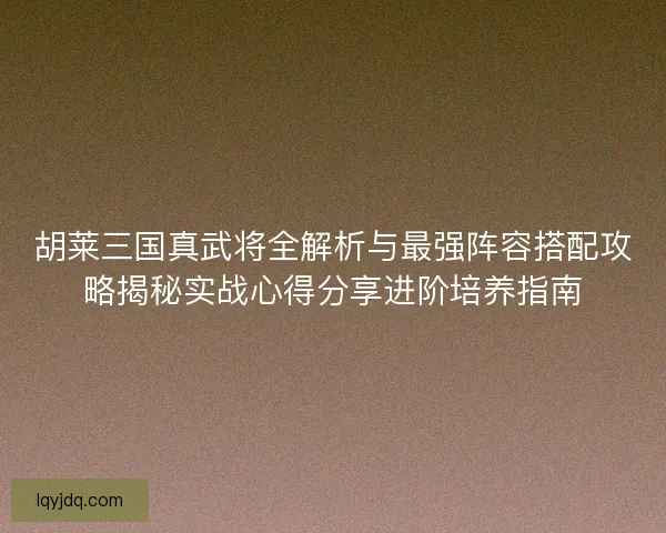 胡莱三国真武将全解析与最强阵容搭配攻略揭秘实战心得分享进阶培养指南