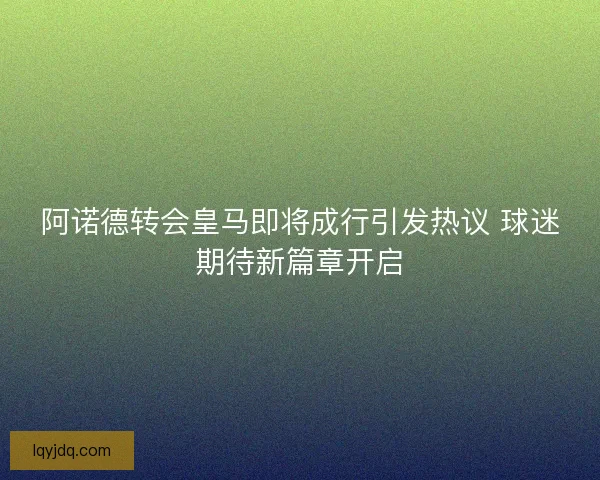 阿诺德转会皇马即将成行引发热议 球迷期待新篇章开启 阿诺德转会皇马即将成行引发热议 球迷期待新篇章开启