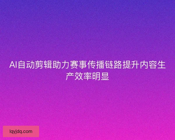 AI自动剪辑助力赛事传播链路提升内容生产效率明显 AI自动剪辑助力赛事传播链路提升内容生产效率明显