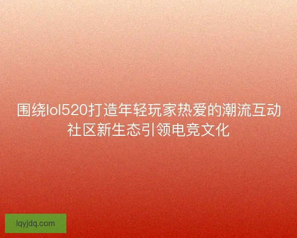 围绕lol520打造年轻玩家热爱的潮流互动社区新生态引领电竞文化
