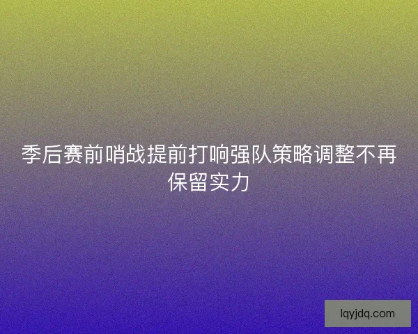 季后赛前哨战提前打响强队策略调整不再保留实力