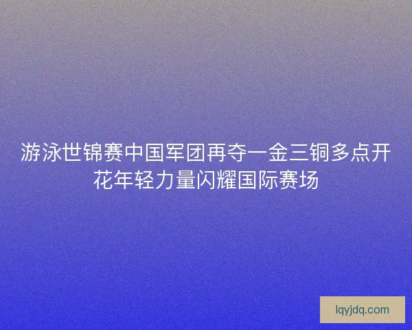 游泳世锦赛中国军团再夺一金三铜多点开花年轻力量闪耀国际赛场